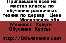 Приглашаем всех на мастер классы по обучению различных техник по дереву › Цена ­ 2 000 - Московская обл., Москва г. Услуги » Обучение. Курсы   